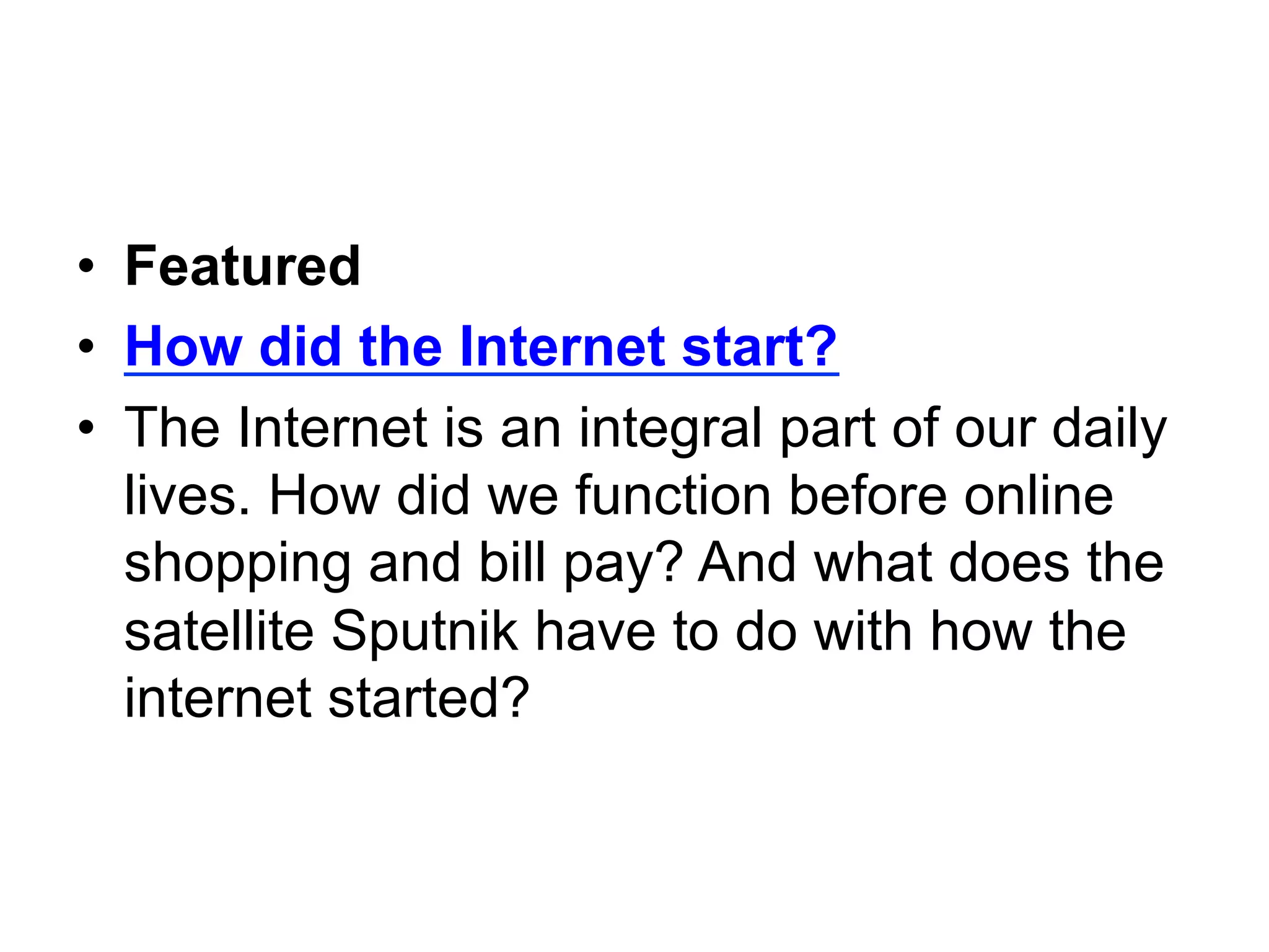 •  Featured
•  How did the Internet start?
•  The Internet is an integral part of our daily
   lives. How did we function before online
   shopping and bill pay? And what does the
   satellite Sputnik have to do with how the
   internet started?
 