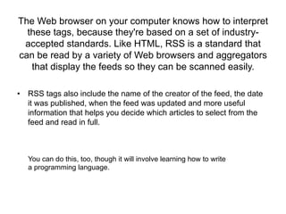 The Web browser on your computer knows how to interpret
  these tags, because they're based on a set of industry-
 accepted standards. Like HTML, RSS is a standard that
can be read by a variety of Web browsers and aggregators
   that display the feeds so they can be scanned easily.

•  RSS tags also include the name of the creator of the feed, the date
   it was published, when the feed was updated and more useful
   information that helps you decide which articles to select from the
   feed and read in full.



   You can do this, too, though it will involve learning how to write
   a programming language.
 