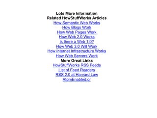 Lots More Information
Related HowStuffWorks Articles
   How Semantic Web Works
         How Blogs Work
     How Web Pages Work
      How Web 2.0 Works
       Is there a Web 1.0?
     How Web 3.0 Will Work
How Internet Infrastructure Works
     How Web Servers Work
        More Great Links
   HowStuffWorks RSS Feeds
      List of Feed Readers
    RSS 2.0 at Harvard Law
         AtomEnabled.or
 