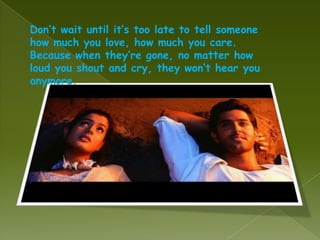 Don’t wait until it’s too late to tell someone
how much you love, how much you care.
Because when they’re gone, no matter how
loud you shout and cry, they won’t hear you
anymore.
 