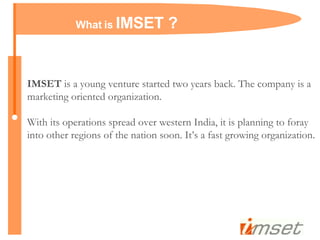 IMSET  is a young venture started two years back. The company is a marketing oriented organization. With its operations spread over western India, it is planning to foray into other regions of the nation soon. It’s a fast growing organization. What is  IMSET ? 