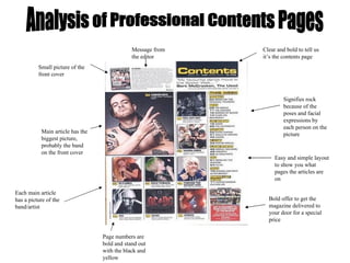 Analysis of Professional Contents Pages Message from the editor Small picture of the front cover Clear and bold to tell us it’s the contents page Page numbers are bold and stand out with the black and yellow Main article has the biggest picture, probably the band on the front cover Each main article has a picture of the band/artist Bold offer to get the magazine delivered to your door for a special price Signifies rock because of the poses and facial expressions by each person on the picture Easy and simple layout to show you what pages the articles are on 
