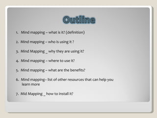 1.  Mind mapping – what is it? (definition)  2.  Mind mapping – who is using it ? 3.  Mind Mapping _ why they are using it? 4.  Mind mapping – where to use it? 5.  Mind mapping – what are the benefits?  6.  Mind mapping– list of other resources that can help you learn more  7.  Mid Mapping _ how to install it? 