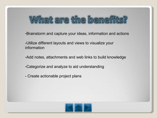 Brainstorm and capture your ideas, information and actions -Utilize different layouts and views to visualize your information Add notes, attachments and web links to build knowledge Categorize and analyze to aid understanding - Create actionable project plans 