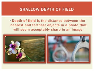SHALLOW DEPTH OF FIELD

Depth of field is the distance between the
nearest and farthest objects in a photo that
  will seem acceptably sharp in an image.
 