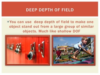 DEEP DEPTH OF FIELD

You can use deep depth of field to make one
 object stand out from a large group of similar
        objects. Much like shallow DOF
 