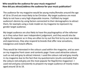 Who would be the audience for your music magazine?
How did you attract/address the audience for your music publication?

The audience for my magazine would be young males/females around the age
of 16 to 19 and are most likely to be Christian. My target audience are most
likely to not have a very high disposable income. I fulfilled my target
audience’s desires by using factors connected to their demographics to attract
them, for example using a male model on my magazine to represent my
gender target audience.

My target audience are also likely to have the psychographics of the reformer
as in they value their own independent judgement, and they would also be
slightly the explorer as in they are often to try out the first to try out new ideas
and experiences, they also respond to brands that offer new sensations,
indulgence and instant effects.

They would be interested in the colours used within the magazine, and as seen
on my magazine front cover and contents page I have used attractive colours
such as red and grey to attract interest. I used the colours red and grey mostly
in my magazine due to the fact that my questionnaire results concluded that
the colours red and grey are the most popular for Rap/Grime magazines’. I
used red and grey consistently to pinpoint my target audience of mostly males
aged around 16 to 19.
 