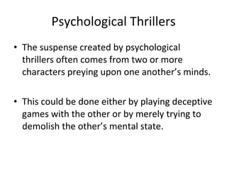 Psychological Thrillers The suspense created by psychological thrillers often comes from two or more characters preying upon one another’s minds. This could be done either by playing deceptive games with the other or by merely trying to demolish the other’s mental state.