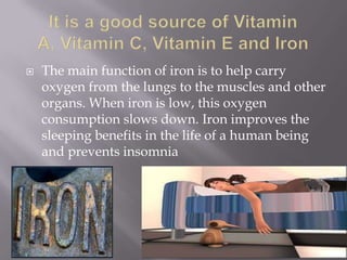    The main function of iron is to help carry
    oxygen from the lungs to the muscles and other
    organs. When iron is low, this oxygen
    consumption slows down. Iron improves the
    sleeping benefits in the life of a human being
    and prevents insomnia
 