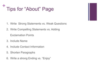 +
Tips for “About” Page
1. Write Strong Statements vs. Weak Questions
2. Write Compelling Statements vs. Adding
Exclamation Points
3. Include Name
4. Include Contact Information
5. Shorten Paragraphs
6. Write a strong Ending vs. “Enjoy”