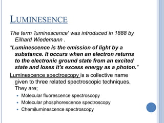 LUMINESENCE
The term 'luminescence' was introduced in 1888 by
  Eilhard Wiedemann .
“Luminescence is the emission of light by a
  substance. It occurs when an electron returns
  to the electronic ground state from an excited
  state and loses it's excess energy as a photon.”
Luminescence spectroscopy is a collective name
  given to three related spectroscopic techniques.
  They are;
   Molecular fluorescence spectroscopy
   Molecular phosphorescence spectroscopy
   Chemiluminescence spectroscopy
 