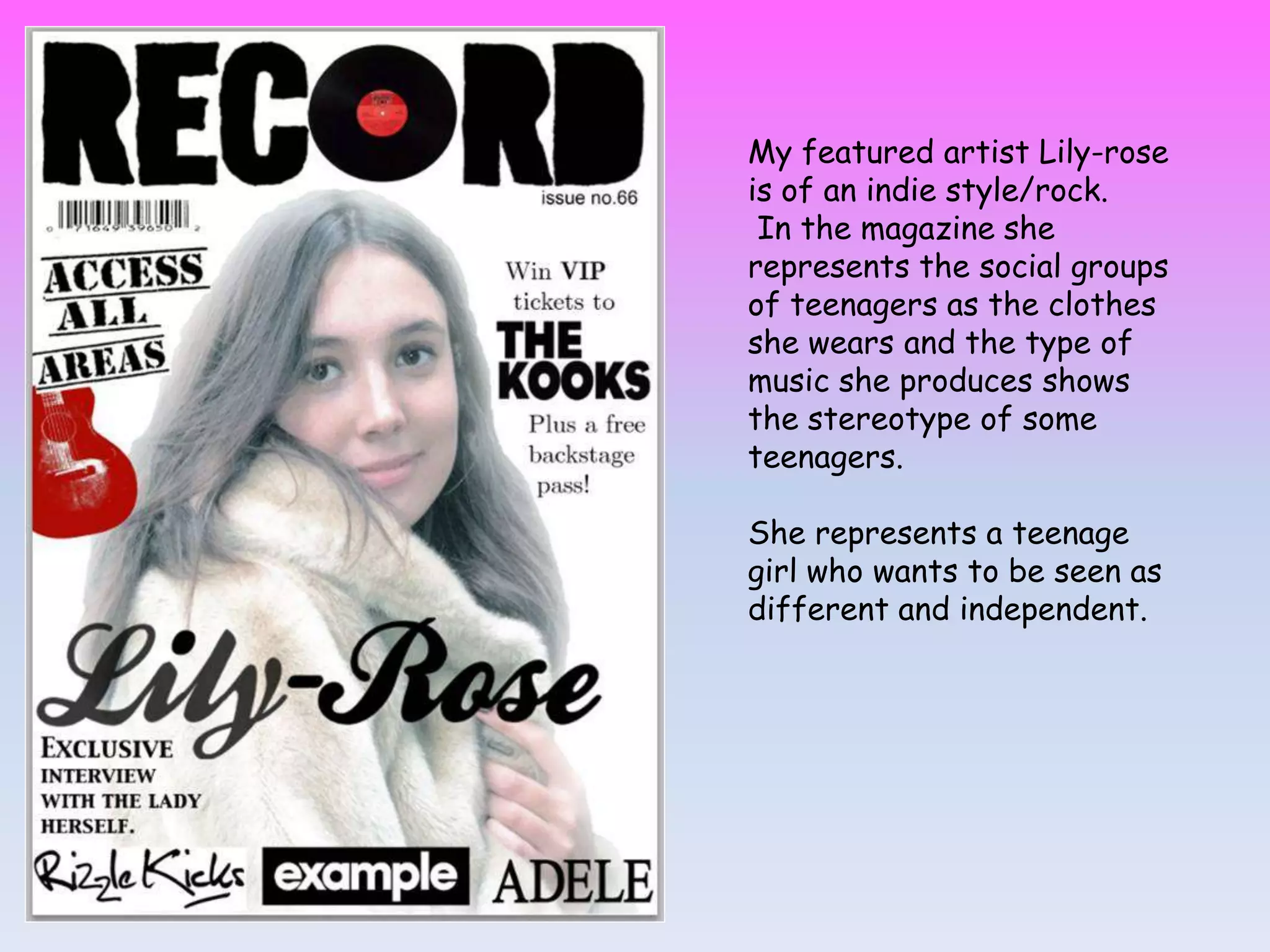 My featured artist Lily-rose
is of an indie style/rock.
In the magazine she
represents the social groups
of teenagers as the clothes
she wears and the type of
music she produces shows
the stereotype of some
teenagers.
She represents a teenage
girl who wants to be seen as
different and independent.