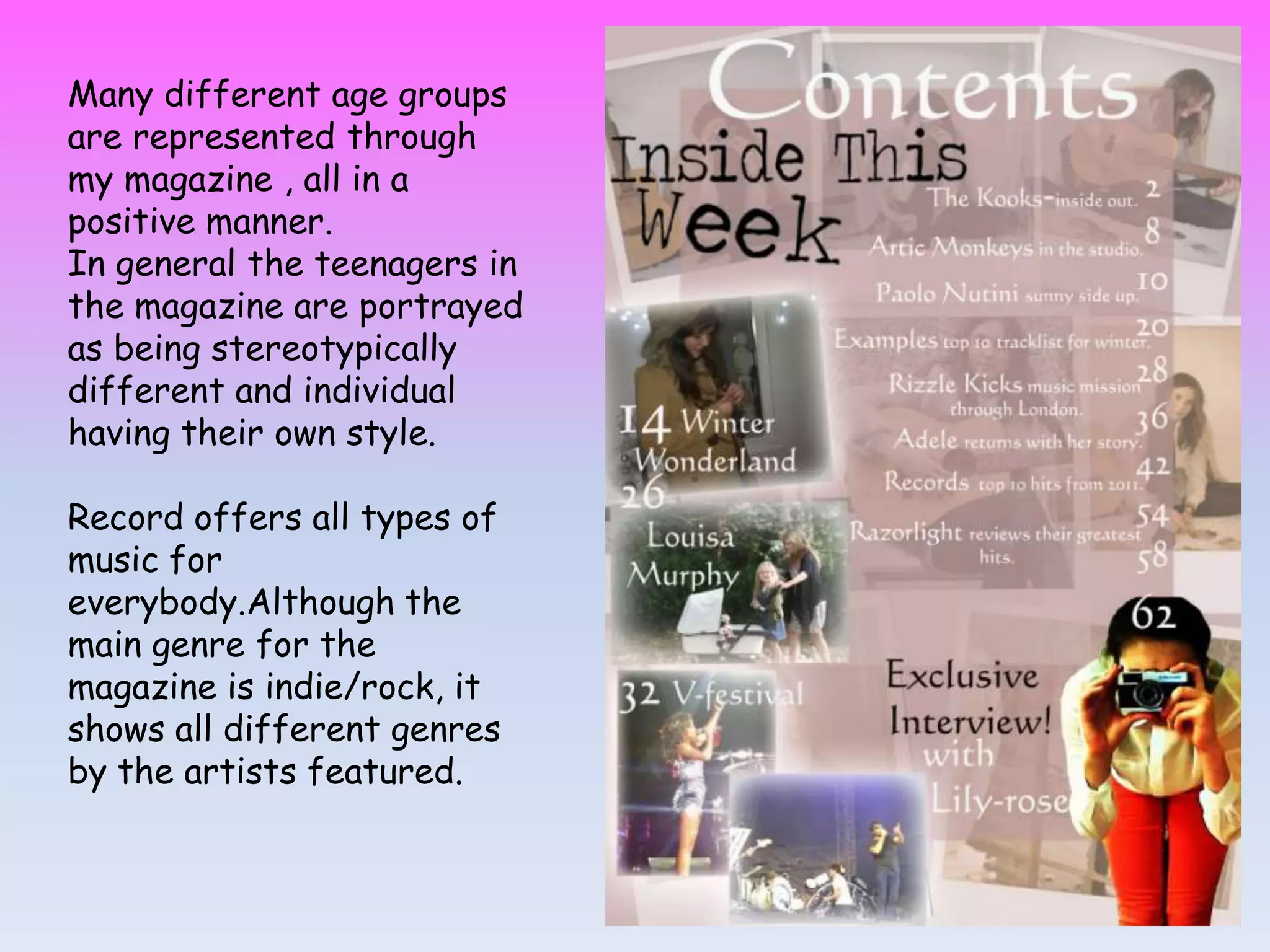 Many different age groups
are represented through
my magazine , all in a
positive manner.
In general the teenagers in
the magazine are portrayed
as being stereotypically
different and individual
having their own style.
Record offers all types of
music for
everybody.Although the
main genre for the
magazine is indie/rock, it
shows all different genres
by the artists featured.