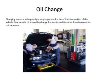 Oil Change
Changing your car oil regularly is very important for the efficient operation of the
vehicle. Your vehicle oil should be change frequently and it can be done by owner to
cut expenses.
 