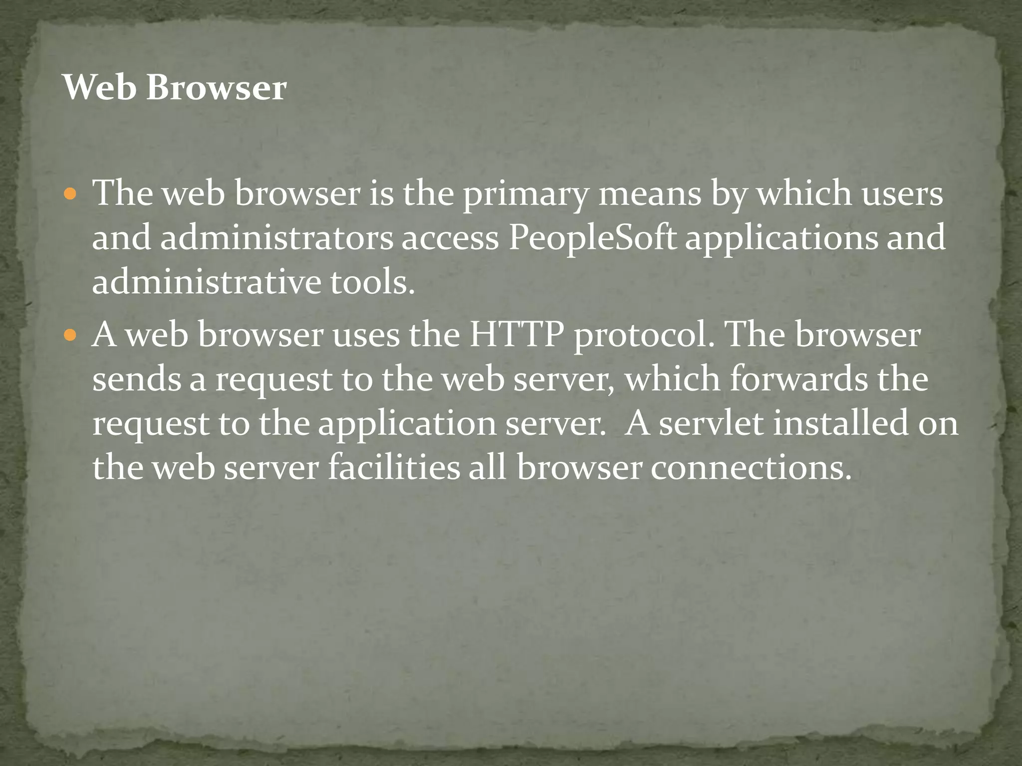 Web Browser

 The web browser is the primary means by which users
  and administrators access PeopleSoft applications and
  administrative tools.
 A web browser uses the HTTP protocol. The browser
  sends a request to the web server, which forwards the
  request to the application server. A servlet installed on
  the web server facilities all browser connections.
 