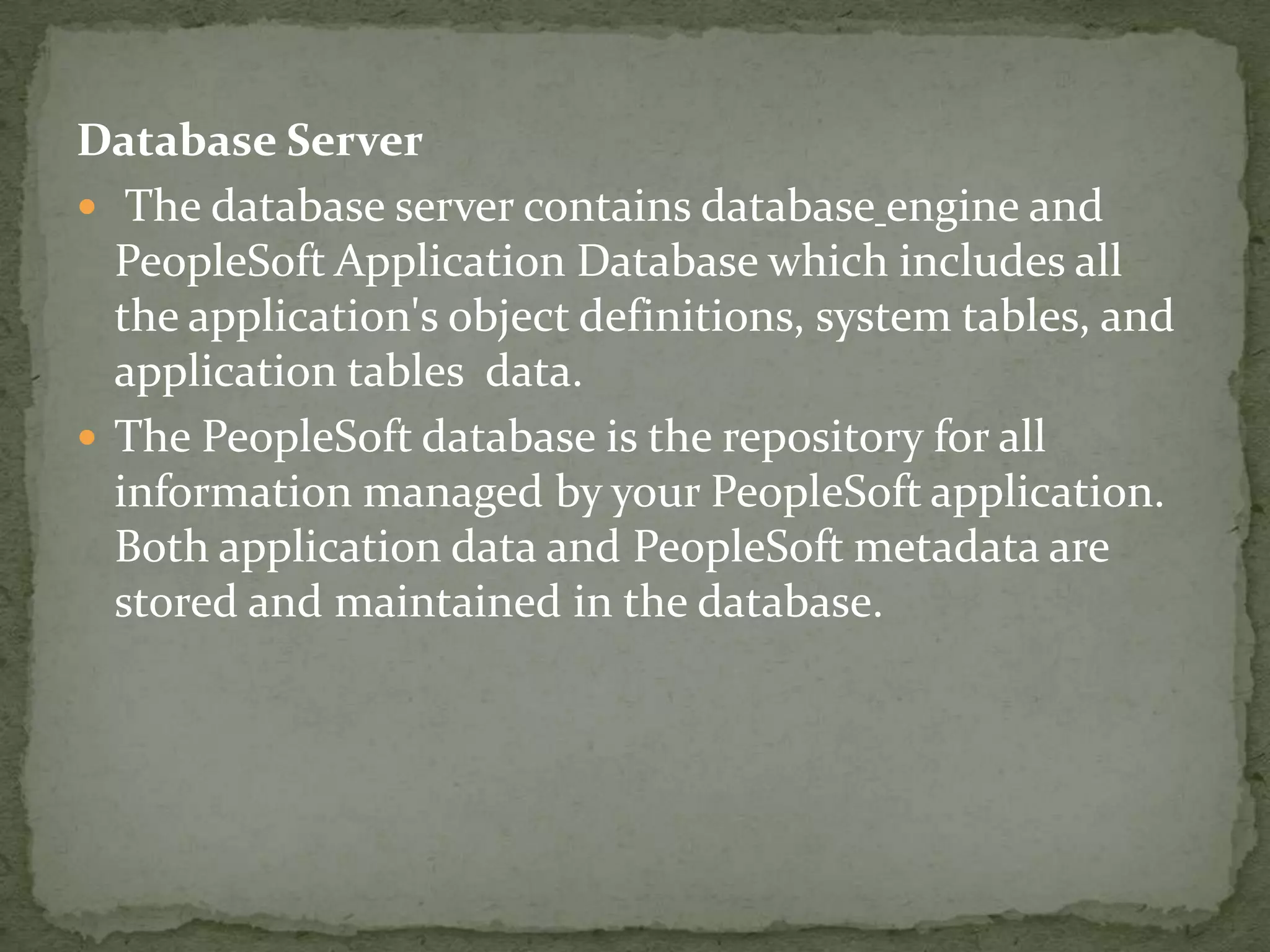 Database Server
 The database server contains database engine and
  PeopleSoft Application Database which includes all
  the application's object definitions, system tables, and
  application tables data.
 The PeopleSoft database is the repository for all
  information managed by your PeopleSoft application.
  Both application data and PeopleSoft metadata are
  stored and maintained in the database.
 