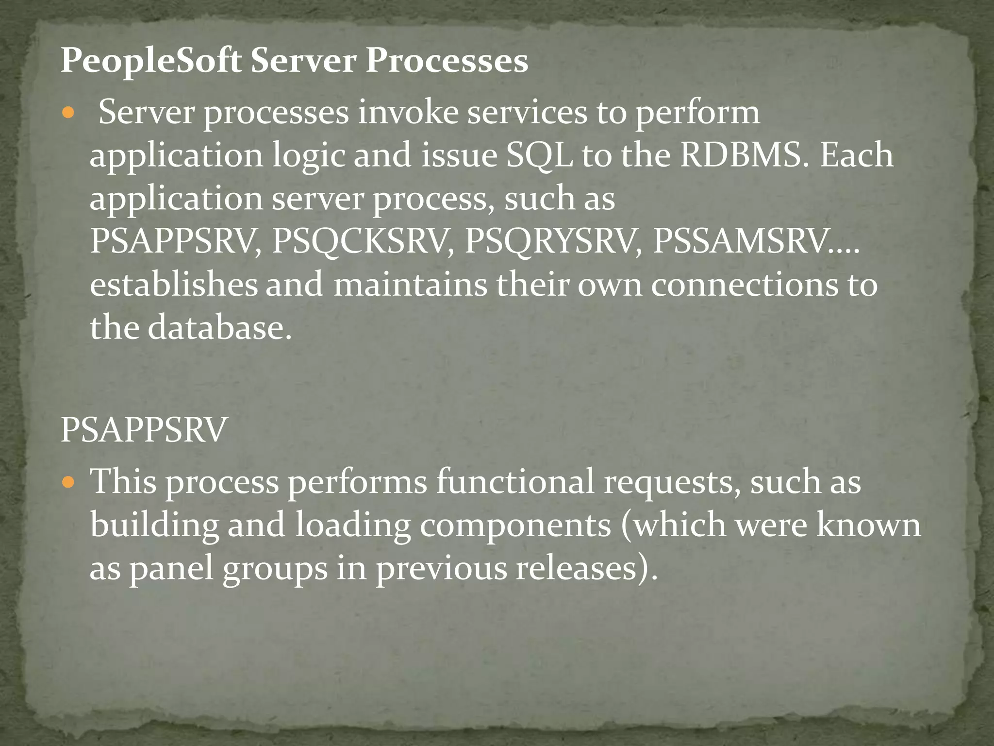 PeopleSoft Server Processes
 Server processes invoke services to perform
  application logic and issue SQL to the RDBMS. Each
  application server process, such as
  PSAPPSRV, PSQCKSRV, PSQRYSRV, PSSAMSRV….
  establishes and maintains their own connections to
  the database.

PSAPPSRV
 This process performs functional requests, such as
  building and loading components (which were known
  as panel groups in previous releases).
 