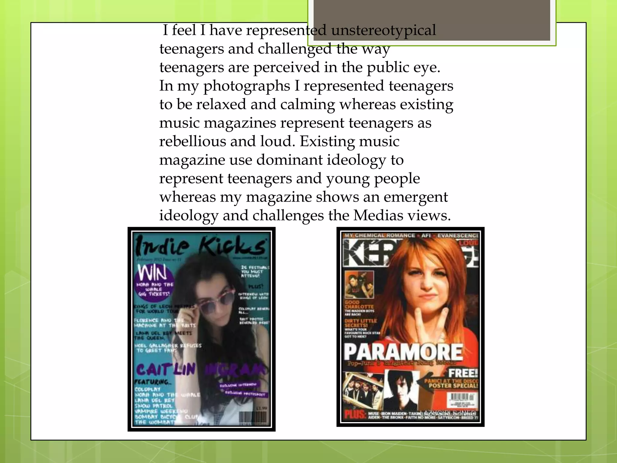 I feel I have represented unstereotypical
teenagers and challenged the way
teenagers are perceived in the public eye.
In my photographs I represented teenagers
to be relaxed and calming whereas existing
music magazines represent teenagers as
rebellious and loud. Existing music
magazine use dominant ideology to
represent teenagers and young people
whereas my magazine shows an emergent
ideology and challenges the Medias views.
 