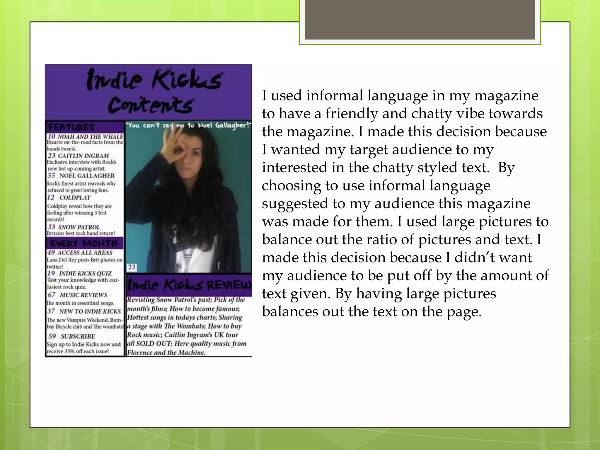I used informal language in my magazine
to have a friendly and chatty vibe towards
the magazine. I made this decision because
I wanted my target audience to my
interested in the chatty styled text. By
choosing to use informal language
suggested to my audience this magazine
was made for them. I used large pictures to
balance out the ratio of pictures and text. I
made this decision because I didn’t want
my audience to be put off by the amount of
text given. By having large pictures
balances out the text on the page.
 