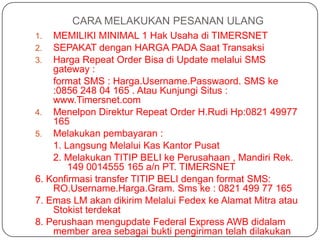 CARA MELAKUKAN PESANAN ULANG
1.  MEMILIKI MINIMAL 1 Hak Usaha di TIMERSNET
2.  SEPAKAT dengan HARGA PADA Saat Transaksi
3.  Harga Repeat Order Bisa di Update melalui SMS
    gateway :
    format SMS : Harga.Username.Passwaord. SMS ke
    :0856 248 04 165 . Atau Kunjungi Situs :
    www.Timersnet.com
4. Menelpon Direktur Repeat Order H.Rudi Hp:0821 49977
    165
5. Melakukan pembayaran :
    1. Langsung Melalui Kas Kantor Pusat
    2. Melakukan TITIP BELI ke Perusahaan , Mandiri Rek.
        149 0014555 165 a/n PT. TIMERSNET
6. Konfirmasi transfer TITIP BELI dengan format SMS:
    RO.Username.Harga.Gram. Sms ke : 0821 499 77 165
7. Emas LM akan dikirim Melalui Fedex ke Alamat Mitra atau
    Stokist terdekat
8. Perushaan mengupdate Federal Express AWB didalam
    member area sebagai bukti pengiriman telah dilakukan
 