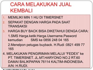 CARA MELAKUKAN JUAL
     KEMBALI
1.  MEMILIKI MIN 1 HU DI TIMERSNET
2. SEPAKAT DENGAN HARGA PADA SAAT
    TRANSAKSI
3. HARGA BUY BACK BISA DIKETAHUI DENGA CARA:
    1.SMS Harga.ketik:Harga.Username.Pasword
    kemudian     SMS ke 0856 248 04 165
    2.Menelpon petugas buyback. H.Rudi :0821 499 77
    165
4. MELAKUKAN PENGIRIMAN MELALUI “FEDEX” ke
    PT. TIMERSNET. JL.MT.HARYONO NO.2 RT.60
    DAMAI BALIKPAPAN 76114 KALTIM-INDONESIA.
    A/N: H.RUDI.
 