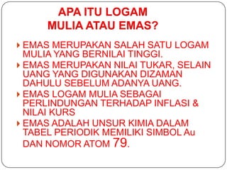 APA ITU LOGAM
     MULIA ATAU EMAS?
 EMAS MERUPAKAN SALAH SATU LOGAM
  MULIA YANG BERNILAI TINGGI.
 EMAS MERUPAKAN NILAI TUKAR, SELAIN
  UANG YANG DIGUNAKAN DIZAMAN
  DAHULU SEBELUM ADANYA UANG.
 EMAS LOGAM MULIA SEBAGAI
  PERLINDUNGAN TERHADAP INFLASI &
  NILAI KURS
 EMAS ADALAH UNSUR KIMIA DALAM
  TABEL PERIODIK MEMILIKI SIMBOL Au
  DAN NOMOR ATOM 79.
 
