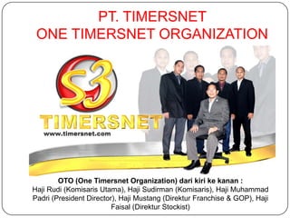 PT. TIMERSNET
 ONE TIMERSNET ORGANIZATION




        OTO (One Timersnet Organization) dari kiri ke kanan :
Haji Rudi (Komisaris Utama), Haji Sudirman (Komisaris), Haji Muhammad
Padri (President Director), Haji Mustang (Direktur Franchise & GOP), Haji
                         Faisal (Direktur Stockist)
 