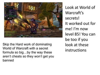 Look at World of
                                      Warcraft’s
                                      secrets!
                                      It worked out for
                                      me! I’m now
                                      level 85! You can
                                      be too if you
Skip the Hard work of dominating      look at these
World of Warcraft with a secret
formula so big…by the way these
                                      instructions
aren’t cheats so they won’t get you
banned
 