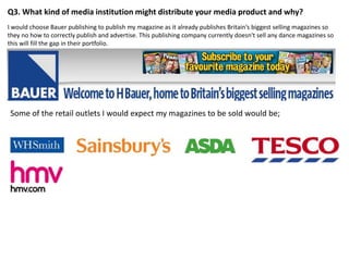 Q3. What kind of media institution might distribute your media product and why?
I would choose Bauer publishing to publish my magazine as it already publishes Britain‘s biggest selling magazines so
they no how to correctly publish and advertise. This publishing company currently doesn't sell any dance magazines so
this will fill the gap in their portfolio.




Some of the retail outlets I would expect my magazines to be sold would be;
 