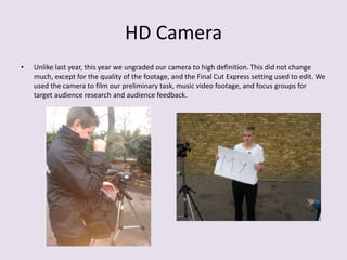 HD Camera
•   Unlike last year, this year we ungraded our camera to high definition. This did not change
    much, except for the quality of the footage, and the Final Cut Express setting used to edit. We
    used the camera to film our preliminary task, music video footage, and focus groups for
    target audience research and audience feedback.
 
