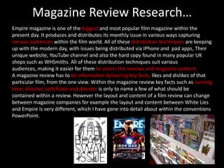 Magazine Review Research…
Empire magazine is one of the biggest and most popular film magazine within the
present day. It produces and distributes its monthly issue in various ways capturing
various audiences within the film world. All of these distribution techniques are keeping
up with the modern day, with issues being distributed via IPhone and pad apps, Their
unique website, YouTube channel and also the hard copy found in many popular UK
shops such as WHSmiths. All of these distribution techniques suit various
audiences, making it easier for them to access the reviews and magazine content.
A magazine review has to be informative delivering key facts, likes and dislikes of that
particular film, from the one view. Within the magazine review key facts such as running
time, director, certificate and director is only to name a few of what should be
contained within a review. However the layout and content of a film review can change
between magazine companies for example the layout and content between White Lies
and Empire is very different, which I have gone into detail about within the conventions
PowerPoint.
 