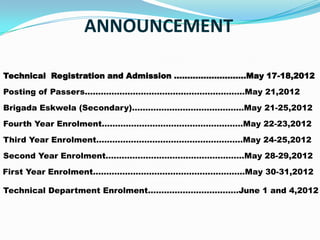 ANNOUNCEMENT

Technical Registration and Admission ………………………May 17-18,2012

Posting of Passers………………………………...…………………May 21,2012

Brigada Eskwela (Secondary)……………………………………May 21-25,2012
Fourth Year Enrolment………………………………………..……May 22-23,2012

Third Year Enrolment…………………….…………………………May 24-25,2012

Second Year Enrolment………………..…………………………..May 28-29,2012

First Year Enrolment…………………………………………………May 30-31,2012

Technical Department Enrolment………………………….…June 1 and 4,2012
 