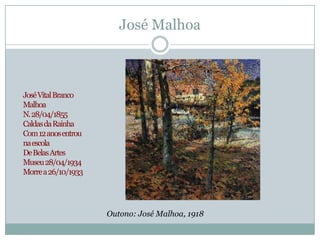 José Malhoa



José Vital Branco
Malhoa
N. 28/04/1855
Caldas da Rainha
Com 12 anos entrou
na escola
De Belas Artes
Museu 28/04/1934
Morre a 26/10/1933




                     Outono: José Malhoa, 1918
 