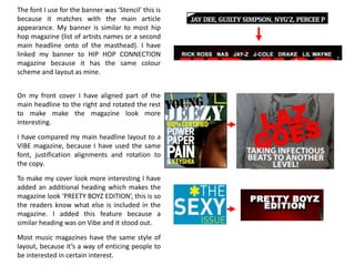 The font I use for the banner was ‘Stencil’ this is
because it matches with the main article
appearance. My banner is similar to most hip
hop magazine (list of artists names or a second
main headline onto of the masthead). I have
linked my banner to HIP HOP CONNECTION
magazine because it has the same colour
scheme and layout as mine.


On my front cover I have aligned part of the
main headline to the right and rotated the rest
to make make the magazine look more
interesting.

I have compared my main headline layout to a
VIBE magazine, because I have used the same
font, justification alignments and rotation to
the copy.

To make my cover look more interesting I have
added an additional heading which makes the
magazine look ‘PREETY BOYZ EDITION’, this is so
the readers know what else is included in the
magazine. I added this feature because a
similar heading was on Vibe and it stood out.

Most music magazines have the same style of
layout, because it’s a way of enticing people to
be interested in certain interest.
 