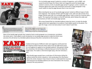 For my double page spread I looked at a variety of magazines, such as NME, rock
                                                              sound, Q and kerrrang. All of these indie rock magazines wrote the double page
                                                              articles in columns. So for my double page spread I'm going to write in columns, if I
                                                              had gone against the codes and conventions and wrote in large paragraph it may
                                                              cause readers to skip the page because there is too much text.

                                                             When deciding the lay out of my double page spread I looked at different types of indie
                                                             rock magazines. The majority of them split the page in two, with one side consists of an
                                                             images and the other text. For my double page spread i used a ¾ shot of a musician with a
                                                             guitar. The majority of her body is on the left hand side, which follows the codes and
                                                             conventions of indie rock double page spreads.
                                                              My survey showed that my intended audience enjoy live music, to make the double
                                                              page spread more appealing to my audience i have added a guitar to the photo. This
                                                              give the image a more real sense about it and it doesn't seem fake.




Most of the double page spreads that I looked at had a small paragraph as an introduction, just before
the article starts. I have added a small introduction to my double page spread to make the article more
personal, this will attract my intended audience because they feel a connection to the musician.



                                       I looked at the layout of different indie rock magazines and founds that
                                       the majority of them have the artists name in the top right hand corner.
                                       For my magazine to appeal to my intended audience i also going to follow
                                       this convention, this technique is effective because its the first place the
                                       reader looks. The reader is informed straight away who the interview is
                                       with.

                                        Most double page spreads have a small piece of information telling the
                                        audience what the article is based on. rock sounds place the information
                                        above the article, however I have chosen to have it underneath the musicians
                                        name because my intended audience are more interested in the musician,
                                        instead of the story behind it.
 