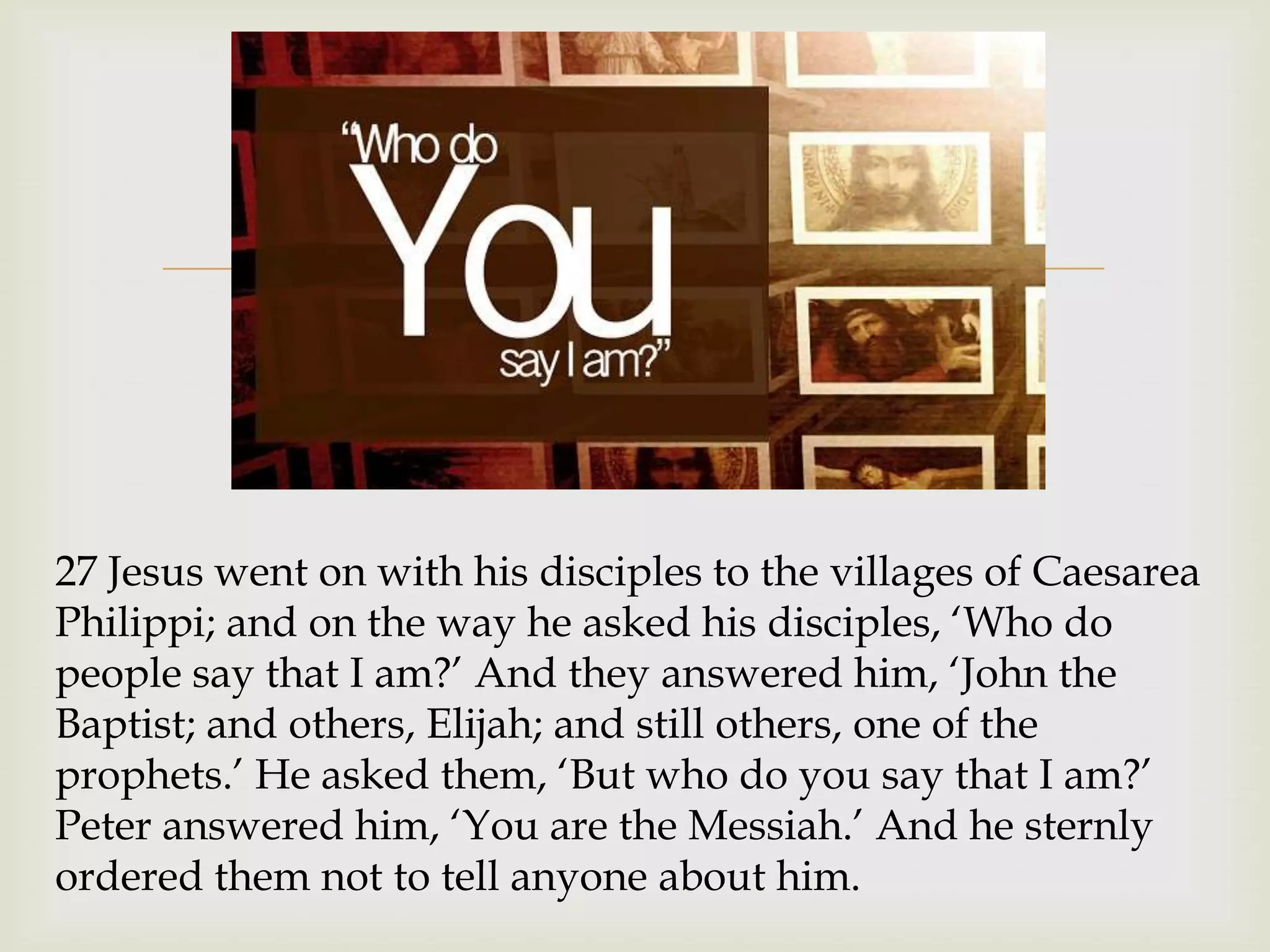 


27 Jesus went on with his disciples to the villages of Caesarea
Philippi; and on the way he asked his disciples, „Who do
people say that I am?‟ And they answered him, „John the
Baptist; and others, Elijah; and still others, one of the
prophets.‟ He asked them, „But who do you say that I am?‟
Peter answered him, „You are the Messiah.‟ And he sternly
ordered them not to tell anyone about him.
 