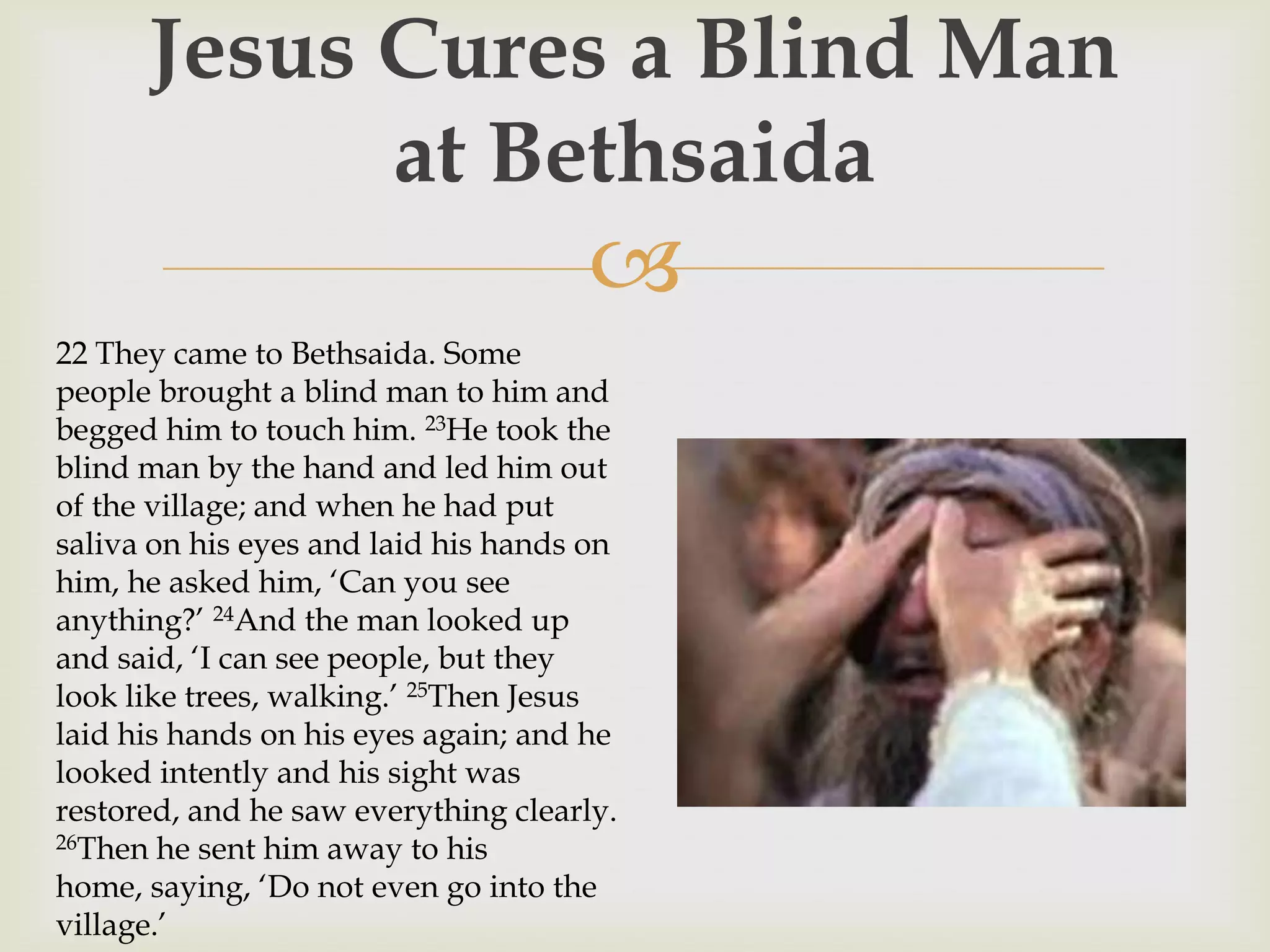 Jesus Cures a Blind Man
            at Bethsaida
                                     
22 They came to Bethsaida. Some
people brought a blind man to him and
begged him to touch him. 23He took the
blind man by the hand and led him out
of the village; and when he had put
saliva on his eyes and laid his hands on
him, he asked him, „Can you see
anything?‟ 24And the man looked up
and said, „I can see people, but they
look like trees, walking.‟ 25Then Jesus
laid his hands on his eyes again; and he
looked intently and his sight was
restored, and he saw everything clearly.
26Then he sent him away to his

home, saying, „Do not even go into the
village.‟
 