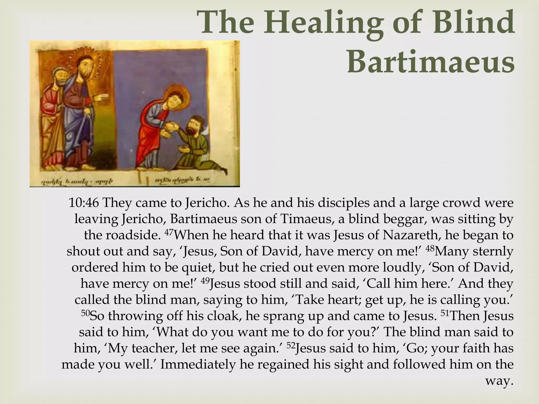 The Healing of Blind
                                Bartimaeus



 10:46 They came to Jericho. As he and his disciples and a large crowd were
  leaving Jericho, Bartimaeus son of Timaeus, a blind beggar, was sitting by
    the roadside. 47When he heard that it was Jesus of Nazareth, he began to
shout out and say, „Jesus, Son of David, have mercy on me!‟ 48Many sternly
 ordered him to be quiet, but he cried out even more loudly, „Son of David,
   have mercy on me!‟ 49Jesus stood still and said, „Call him here.‟ And they
  called the blind man, saying to him, „Take heart; get up, he is calling you.‟
   50So throwing off his cloak, he sprang up and came to Jesus. 51Then Jesus

   said to him, „What do you want me to do for you?‟ The blind man said to
  him, „My teacher, let me see again.‟ 52Jesus said to him, „Go; your faith has
made you well.‟ Immediately he regained his sight and followed him on the
                                                                          way.
 
