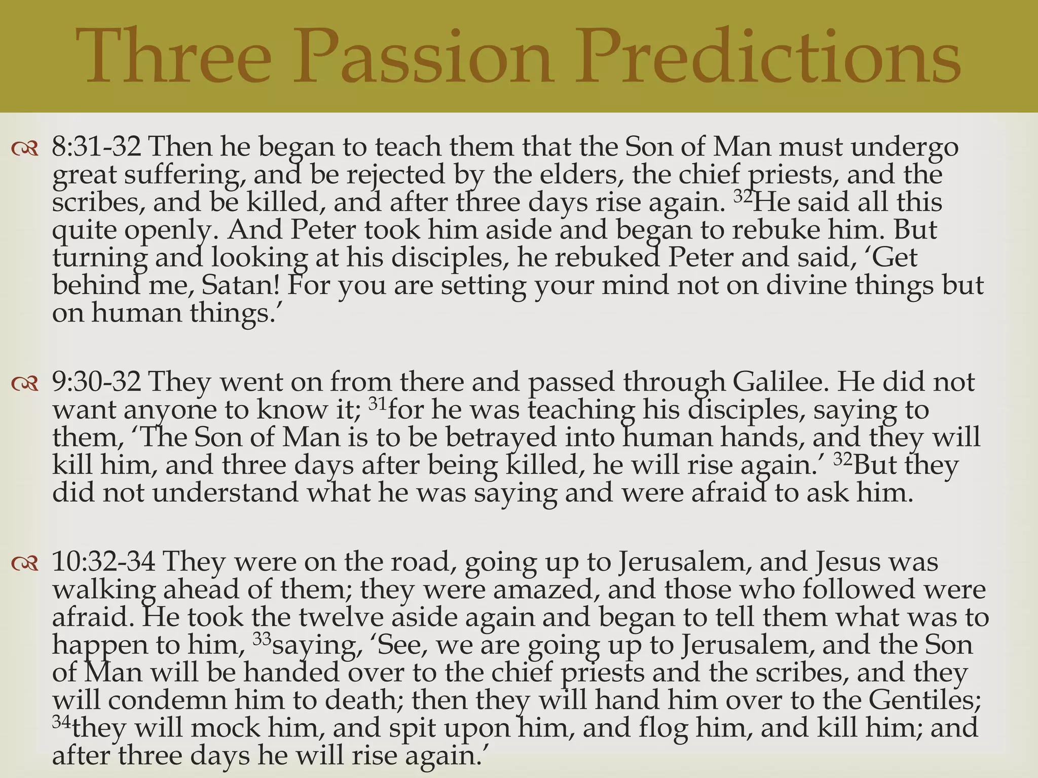 Three Passion Predictions
 8:31-32 Then he began to teach them that the Son of Man must undergo
  great suffering, and be rejected by the elders, the chief priests, and the
  scribes, and be killed, and after three days rise again. 32He said all this
  quite openly. And Peter took him aside and began to rebuke him. But
  turning and looking at his disciples, he rebuked Peter and said, „Get
  behind me, Satan! For you are setting your mind not on divine things but
  on human things.‟

 9:30-32 They went on from there and passed through Galilee. He did not
  want anyone to know it; 31for he was teaching his disciples, saying to
  them, „The Son of Man is to be betrayed into human hands, and they will
  kill him, and three days after being killed, he will rise again.‟ 32But they
  did not understand what he was saying and were afraid to ask him.

 10:32-34 They were on the road, going up to Jerusalem, and Jesus was
  walking ahead of them; they were amazed, and those who followed were
  afraid. He took the twelve aside again and began to tell them what was to
  happen to him, 33saying, „See, we are going up to Jerusalem, and the Son
  of Man will be handed over to the chief priests and the scribes, and they
  will condemn him to death; then they will hand him over to the Gentiles;
  34they will mock him, and spit upon him, and flog him, and kill him; and
  after three days he will rise again.‟
 