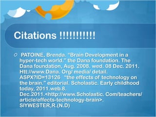 Citations !!!!!!!!!!!
  PATOINE, Brenda. “Brain Development in a
 hyper-tech world.” the Dana foundation. The
 Dana foundation, Aug. 2008. wed. 08 Dec. 2011.
 Htt://www.Dana. Org/ media/ detail.
 ASPX?ID=13126 “the effects of technology on
 the brain.” editorial. Scholastic. Early childhood
 today, 2011.web.8.
 Dec.2011.<http://www.Scholastic. Com/teachers/
 article/effects-technology-brain>.
 SlYWESTER,R.(N.D)
 