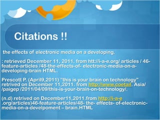 Citations !!
the effects of electronic media on a developing.
: retrieved December 11, 2011. from htt://i-a-e.org/ articles / 46-
feature-articles /48-the-effects-of- electronic-media-on-a-
developing-brain HTML.
Prescott P. (April9,2011) “this is your brain on technology”
retrived on December 11,2011. from http://www.coetail. Asia/
/paigep /2011/04/09/this-is-your-brain-on-technology/.
(n.d) retrived on December11,2011.from http://i-a-e
.org/articles)46-feature-articles/48- the- effects- of-electronic-
media-on-a-develpoment – brain.HTML
 