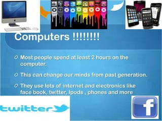 Computers !!!!!!!!
 Most people spend at least 2 hours on the
 computer.

 This can change our minds from past generation.

 They use lots of internet and electronics like
 face book, twitter, Ipods , phones and more
 