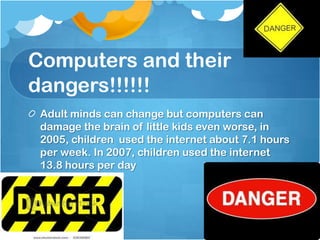 Computers and their
dangers!!!!!!
 Adult minds can change but computers can
 damage the brain of little kids even worse, in
 2005, children used the internet about 7.1 hours
 per week. In 2007, children used the internet
 13.8 hours per day
 