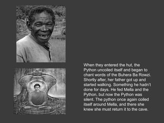 When they entered the hut, the
Python uncoiled itself and began to
chant words of the Buhera Ba Rowzi.
Shortly after, her father got up and
started walking. Something he hadn’t
done for days. He fed Mella and the
Python, but now the Python was
silent. The python once again coiled
itself around Mella, and there she
knew she must return it to the cave.
 