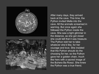 After many days, they arrived
back at the cave. This time, the
Python invited Mella into the
cave. All the animals screamed in
warning. But once again she
followed the Python inside the
cave. She saw a light glimmer in
the distance, as she got closer
she could tell that it was treasure.
The Python told her to take
whatever she’d like, for her
courage and love. She insisted
that the Python should do the
choosing for her, so the Python
gave her a golden chain, much
like hers with a sacred image of
the Buhera Ba Rowzi. She knew
the Python was a true friend.
 