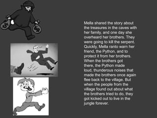 Mella shared the story about
the treasures in the caves with
her family, and one day she
overheard her brothers. They
were going to kill the serpent.
Quickly, Mella ranto warn her
friend, the Python, and to
protect it from her brothers.
When the brothers got
there, the Python made
loud, thunderous noises that
made the brothers once again
flee back to the village. But
when the people from the
village found out about what
the brothers tried to do, they
got kicked out to live in the
jungle forever.
 