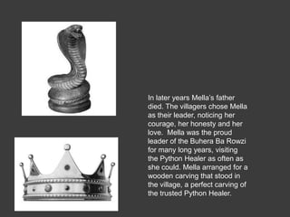 In later years Mella’s father
died. The villagers chose Mella
as their leader, noticing her
courage, her honesty and her
love. Mella was the proud
leader of the Buhera Ba Rowzi
for many long years, visiting
the Python Healer as often as
she could. Mella arranged for a
wooden carving that stood in
the village, a perfect carving of
the trusted Python Healer.
 