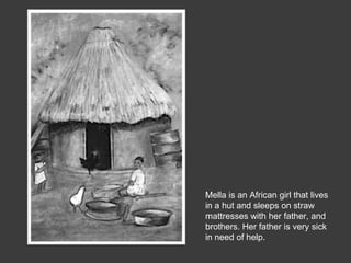 Mella is an African girl that lives
in a hut and sleeps on straw
mattresses with her father, and
brothers. Her father is very sick
in need of help.
 