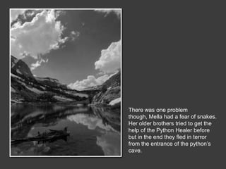 There was one problem
though, Mella had a fear of snakes.
Her older brothers tried to get the
help of the Python Healer before
but in the end they fled in terror
from the entrance of the python’s
cave.
 