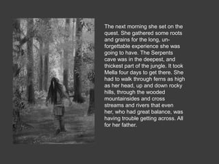 The next morning she set on the
quest. She gathered some roots
and grains for the long, un-
forgettable experience she was
going to have. The Serpents
cave was in the deepest, and
thickest part of the jungle. It took
Mella four days to get there. She
had to walk through ferns as high
as her head, up and down rocky
hills, through the wooded
mountainsides and cross
streams and rivers that even
her, who had great balance, was
having trouble getting across. All
for her father.
 